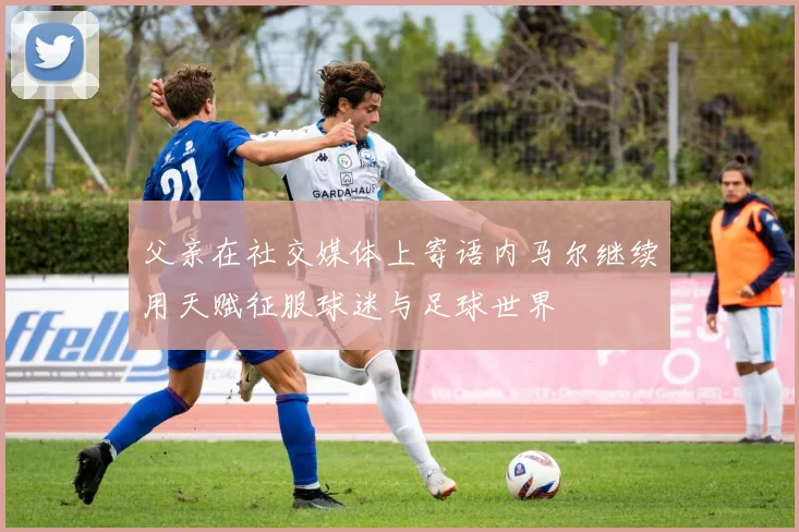 父亲在社交媒体上寄语内马尔继续用天赋征服球迷与足球世界