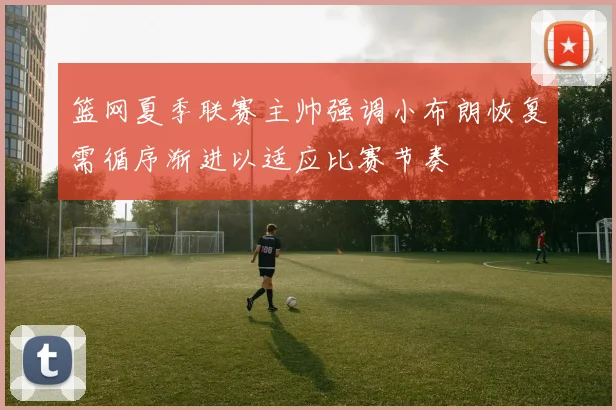 篮网夏季联赛主帅强调小布朗恢复需循序渐进以适应比赛节奏