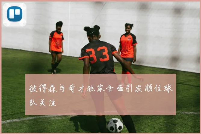 彼得森与奇才独家会面引发顺位球队关注