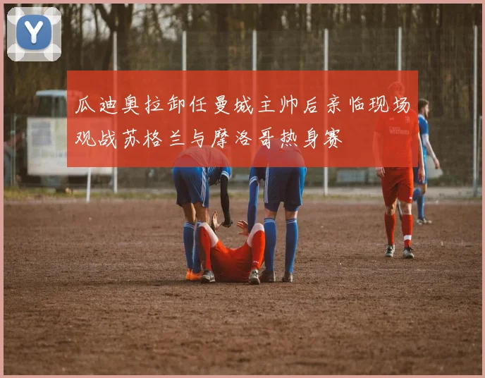 瓜迪奥拉卸任曼城主帅后亲临现场观战苏格兰与摩洛哥热身赛