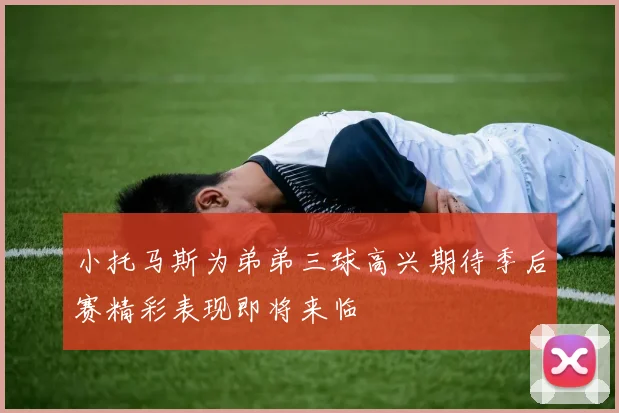小托马斯为弟弟三球高兴期待季后赛精彩表现即将来临