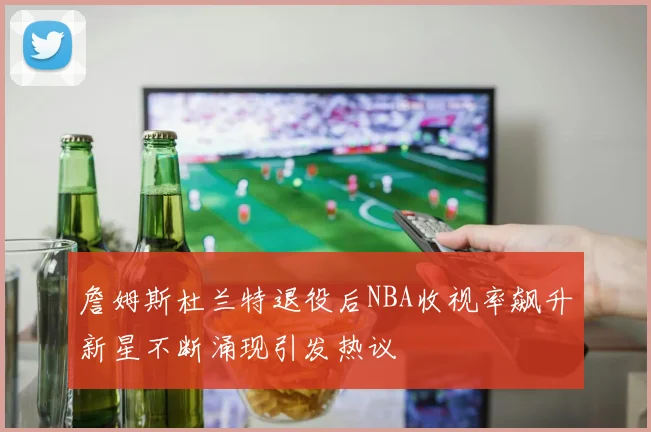 詹姆斯杜兰特退役后NBA收视率飙升新星不断涌现引发热议