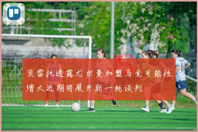 莫雷托透露尤尔曼加盟马竞可能性增大近期将展开新一轮谈判