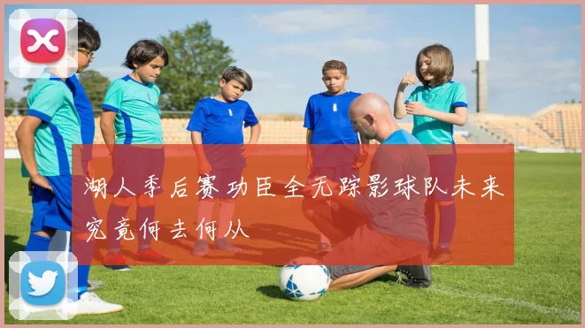 湖人季后赛功臣全无踪影球队未来究竟何去何从