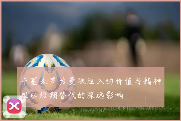 卡塞米罗为曼联注入的价值与精神难以短期替代的深远影响