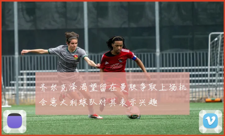 齐尔克泽渴望留在曼联争取上场机会意大利球队对其表示兴趣
